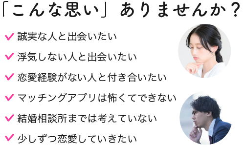 誠実な人と出会いたい,浮気しない人と出会いたい,恋愛経験がない人と付き合いたい,マッチングアプリは怖くてできない,結婚相談所は敷居が高い,少しずつ恋愛していきたい